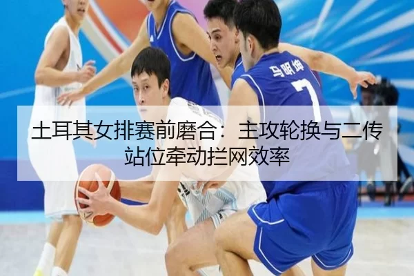 土耳其女排赛前磨合：主攻轮换与二传站位牵动拦网效率